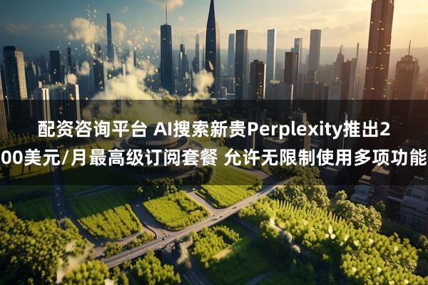 配资咨询平台 AI搜索新贵Perplexity推出200美元/月最高级订阅套餐 允许无限制使用多项功能