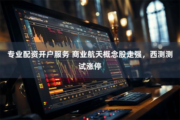 专业配资开户服务 商业航天概念股走强，西测测试涨停