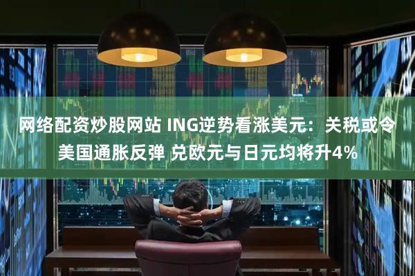 网络配资炒股网站 ING逆势看涨美元：关税或令美国通胀反弹 兑欧元与日元均将升4%