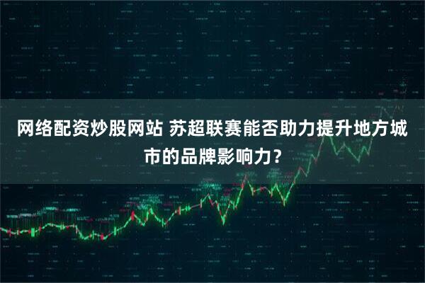 网络配资炒股网站 苏超联赛能否助力提升地方城市的品牌影响力？