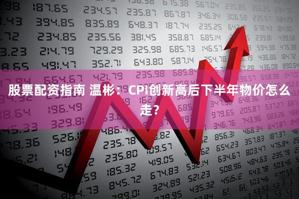 股票配资指南 温彬：CPI创新高后下半年物价怎么走？