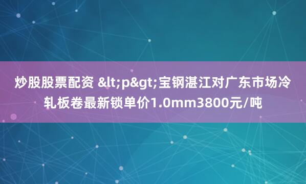 炒股股票配资 <p>宝钢湛江对广东市场冷轧板卷最新锁单价1.0mm3800元/吨