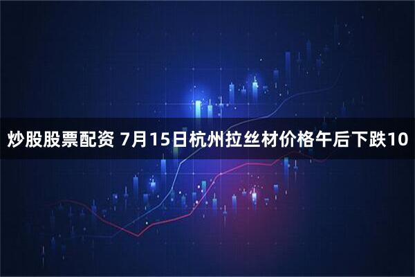 炒股股票配资 7月15日杭州拉丝材价格午后下跌10