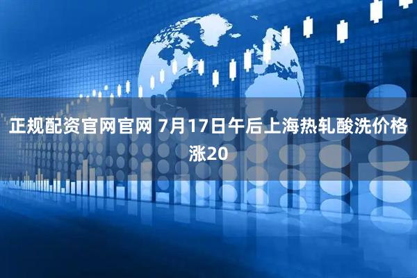 正规配资官网官网 7月17日午后上海热轧酸洗价格涨20