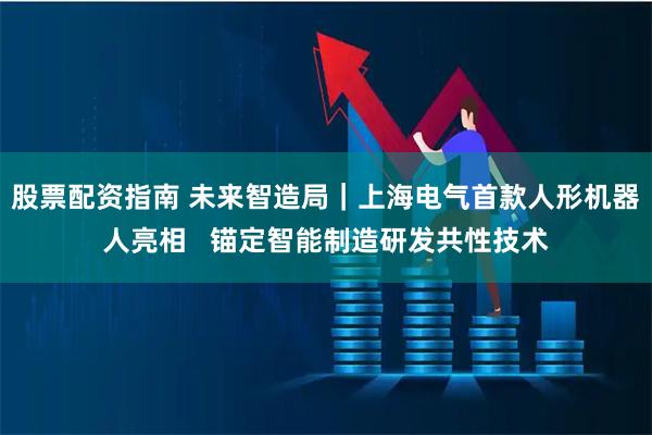 股票配资指南 未来智造局｜上海电气首款人形机器人亮相   锚定智能制造研发共性技术