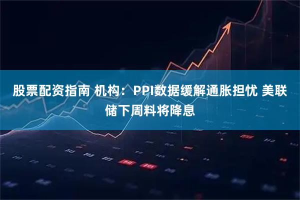 股票配资指南 机构：PPI数据缓解通胀担忧 美联储下周料将降息