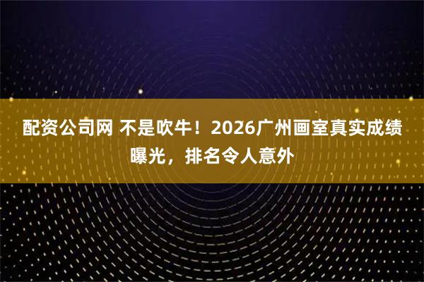 配资公司网 不是吹牛！2026广州画室真实成绩曝光，排名令人意外