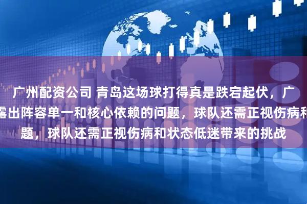 广州配资公司 青岛这场球打得真是跌宕起伏，广东队经过加时险胜暴露出阵容单一和核心依赖的问题，球队还需正视伤病和状态低迷带来的挑战