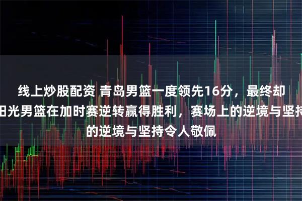 线上炒股配资 青岛男篮一度领先16分，最终却被广东东阳光男篮在加时赛逆转赢得胜利，赛场上的逆境与坚持令人敬佩