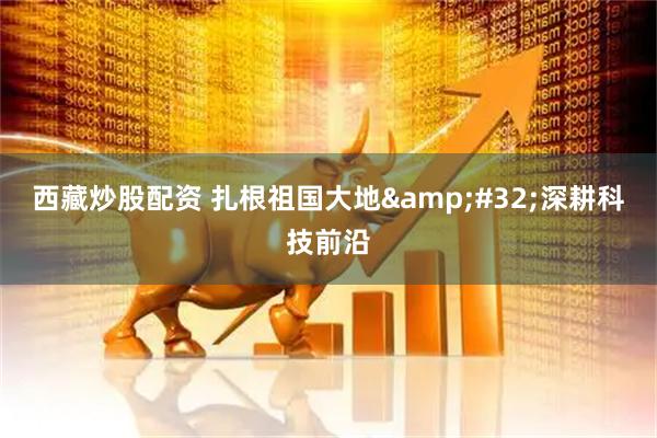 西藏炒股配资 扎根祖国大地 深耕科技前沿